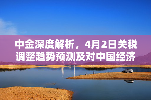 中金深度解析，4月2日关税调整趋势预测及对中国经济影响深度解读