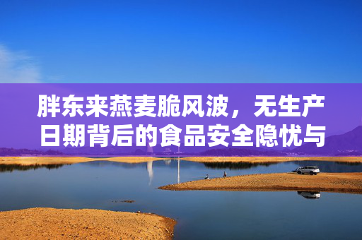 胖东来燕麦脆风波，无生产日期背后的食品安全隐忧与消费者权益保护