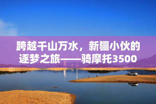 跨越千山万水，新疆小伙的逐梦之旅——骑摩托3500公里赴郑州求学记