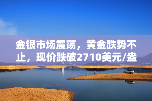 金银市场震荡，黄金跌势不止，现价跌破2710美元/盎司