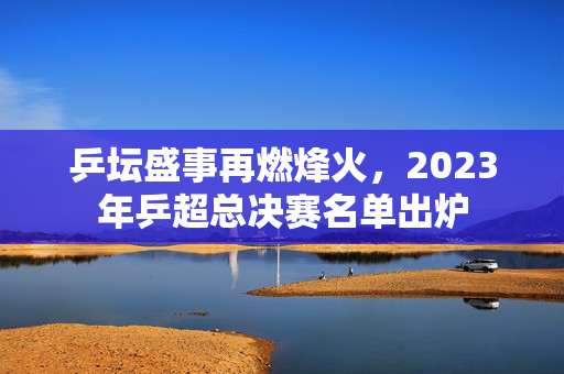 乒坛盛事再燃烽火，2023年乒超总决赛名单出炉