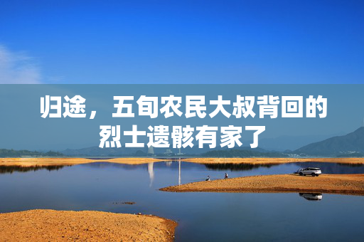归途，五旬农民大叔背回的烈士遗骸有家了