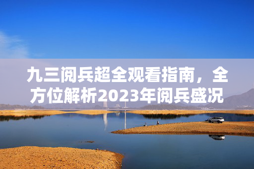 九三阅兵超全观看指南，全方位解析2023年阅兵盛况