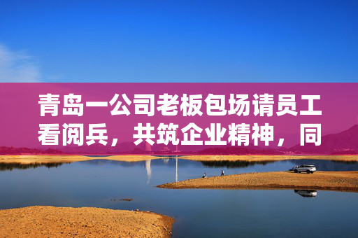 青岛一公司老板包场请员工看阅兵，共筑企业精神，同庆祖国华诞