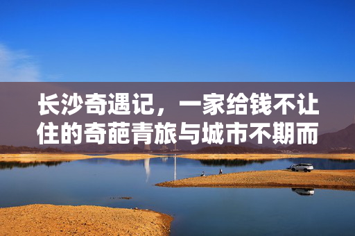 长沙奇遇记，一家给钱不让住的奇葩青旅与城市不期而遇的温暖