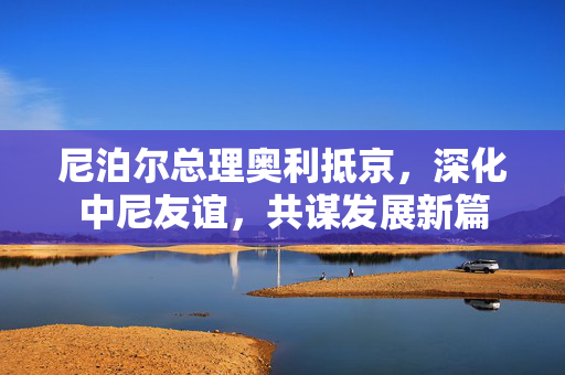尼泊尔总理奥利抵京，深化中尼友谊，共谋发展新篇