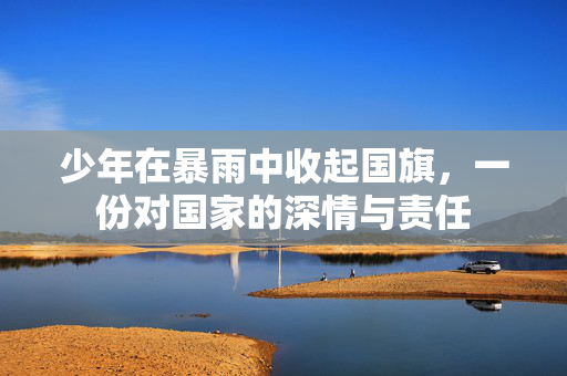 少年在暴雨中收起国旗，一份对国家的深情与责任