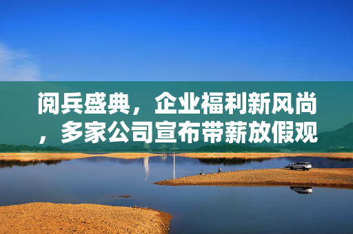阅兵盛典，企业福利新风尚，多家公司宣布带薪放假观礼