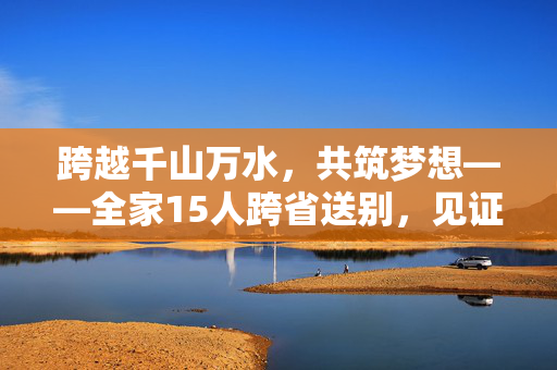 跨越千山万水，共筑梦想——全家15人跨省送别，见证小伙踏入国防科大新征程