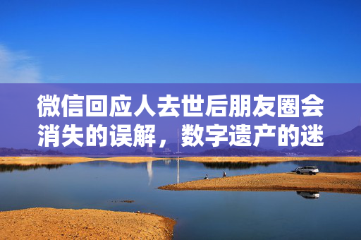 微信回应人去世后朋友圈会消失的误解，数字遗产的迷思与现实
