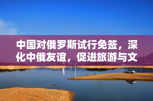 中国对俄罗斯试行免签，深化中俄友谊，促进旅游与文化交流的新篇章