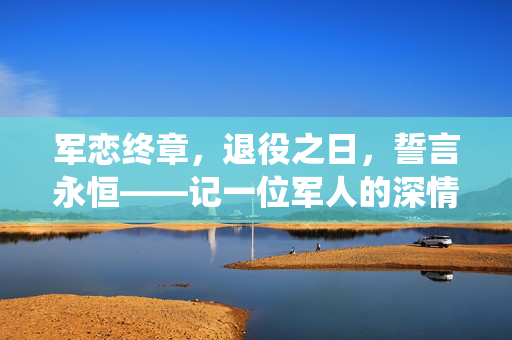 军恋终章，退役之日，誓言永恒——记一位军人的深情求婚