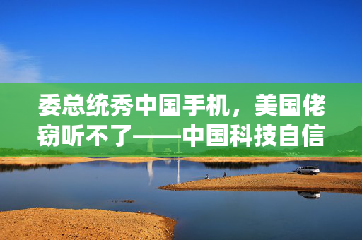 委总统秀中国手机，美国佬窃听不了——中国科技自信的崛起与反制