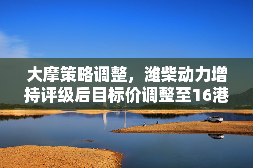 大摩策略调整，潍柴动力增持评级后目标价调整至16港元