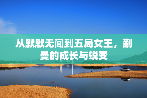 从默默无闻到五局女王，蒯曼的成长与蜕变