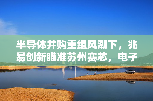 半导体并购重组风潮下，兆易创新瞄准苏州赛芯，电子ETF表现突出，中国长城涨停盛况