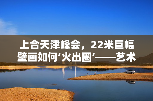 上合天津峰会，22米巨幅壁画如何‘火出圈’——艺术与外交的跨界对话