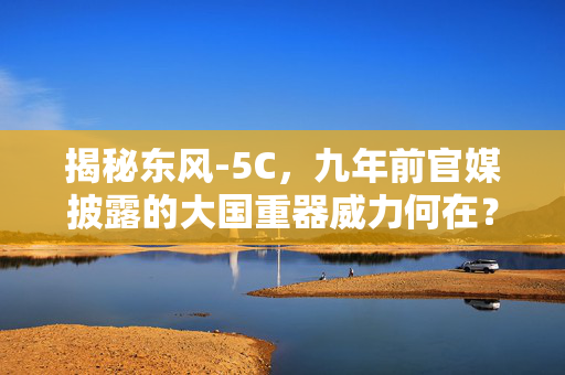 揭秘东风-5C，九年前官媒披露的大国重器威力何在？