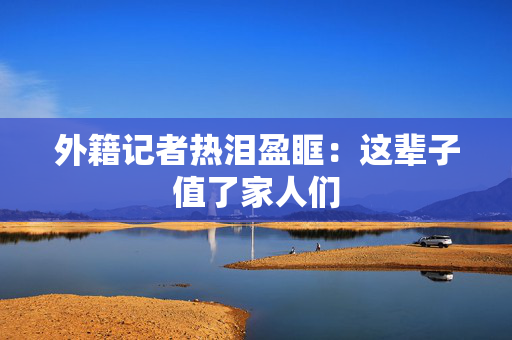 外籍记者热泪盈眶：这辈子值了家人们