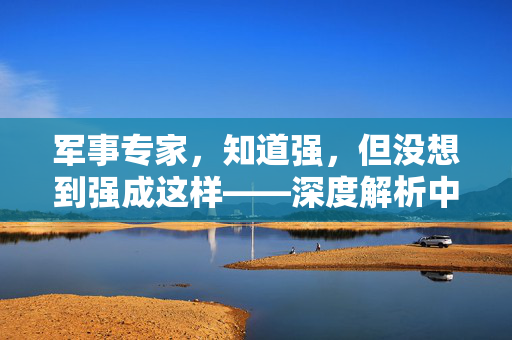 军事专家，知道强，但没想到强成这样——深度解析中国军力的崛起