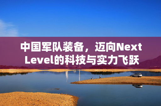 中国军队装备，迈向Next Level的科技与实力飞跃