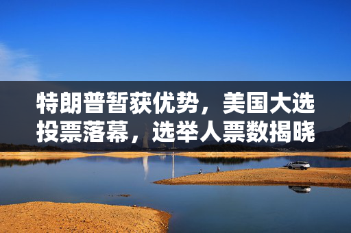 特朗普暂获优势，美国大选投票落幕，选举人票数揭晓