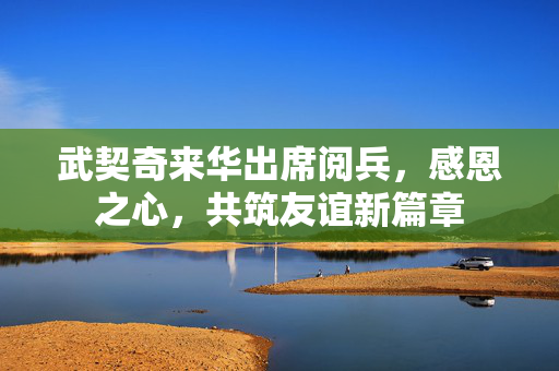 武契奇来华出席阅兵，感恩之心，共筑友谊新篇章