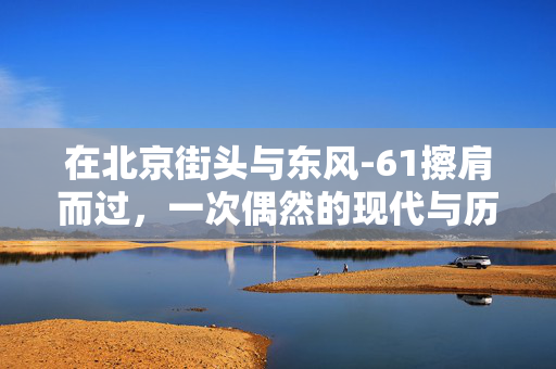 在北京街头与东风-61擦肩而过，一次偶然的现代与历史的交汇