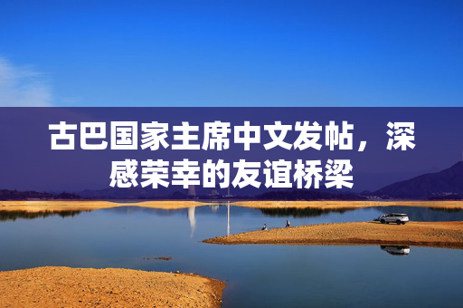 古巴国家主席中文发帖，深感荣幸的友谊桥梁