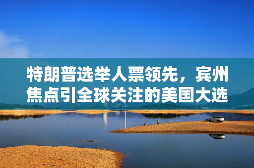 特朗普选举人票领先，宾州焦点引全球关注的美国大选实况播报