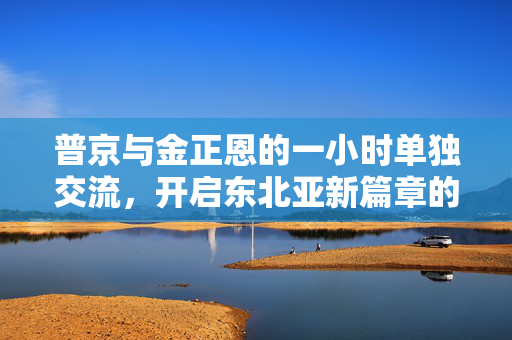 普京与金正恩的一小时单独交流，开启东北亚新篇章的契机