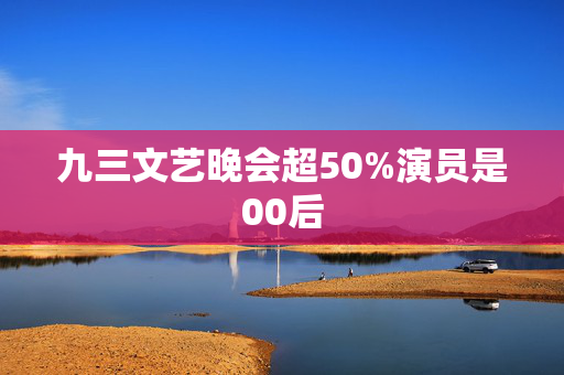 九三文艺晚会超50%演员是00后