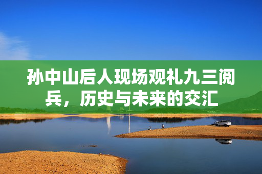 孙中山后人现场观礼九三阅兵，历史与未来的交汇