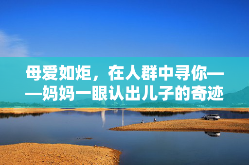 母爱如炬，在人群中寻你——妈妈一眼认出儿子的奇迹