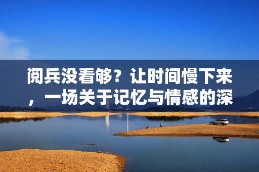 阅兵没看够？让时间慢下来，一场关于记忆与情感的深度对话