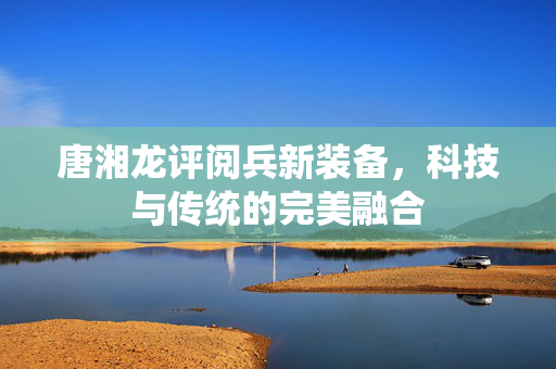 唐湘龙评阅兵新装备，科技与传统的完美融合