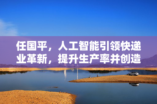 任国平，人工智能引领快递业革新，提升生产率并创造更多就业岗位