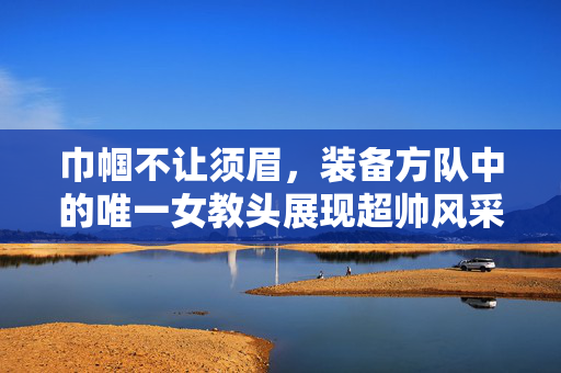 巾帼不让须眉，装备方队中的唯一女教头展现超帅风采