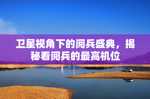 卫星视角下的阅兵盛典，揭秘看阅兵的最高机位