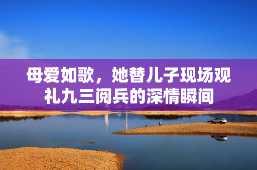 母爱如歌，她替儿子现场观礼九三阅兵的深情瞬间