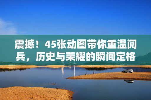震撼！45张动图带你重温阅兵，历史与荣耀的瞬间定格