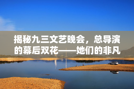 揭秘九三文艺晚会，总导演的幕后双花——她们的非凡之旅