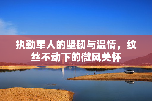 执勤军人的坚韧与温情，纹丝不动下的微风关怀