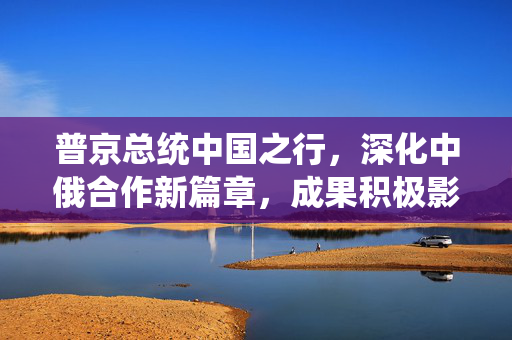 普京总统中国之行，深化中俄合作新篇章，成果积极影响深远