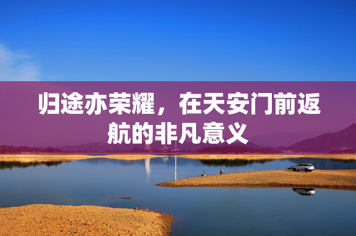 归途亦荣耀，在天安门前返航的非凡意义