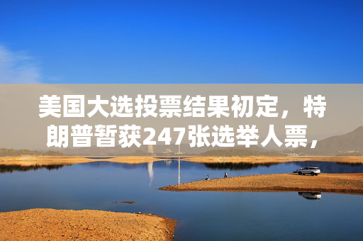 美国大选投票结果初定，特朗普暂获247张选举人票，哈里斯紧随其后