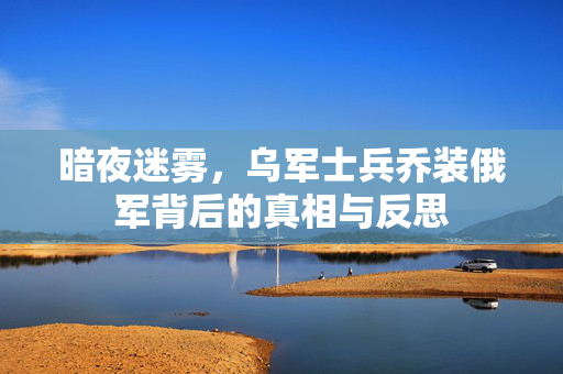 暗夜迷雾，乌军士兵乔装俄军背后的真相与反思