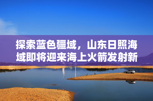 探索蓝色疆域，山东日照海域即将迎来海上火箭发射新篇章