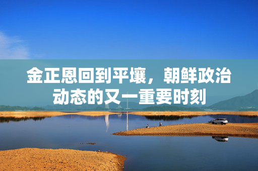 金正恩回到平壤，朝鲜政治动态的又一重要时刻