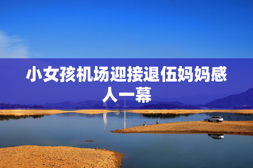 小女孩机场迎接退伍妈妈感人一幕